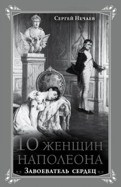 Книга "10 женщин Наполеона. Завоеватель сердец" {Кумиры. Истории великой любви} – Сергей Нечаев, 2014