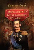 Александр II – царь-Освободитель. 1855–1881 гг. (Коллектив авторов, 2010)