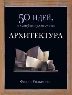 Книга "Архитектура. 50 идей, о которых нужно знать" {50 идей, о которых нужно знать} – Филип Уилкинсон, 2010