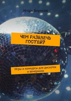 Книга "Чем развлечь гостей? Игры и конкурсы для дискотек и вечеринок" – Игорь Борисов