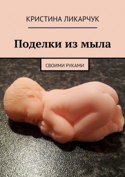 Книга "Поделки из мыла. Своими руками" – Кристина Викторовна Ликарчук, Кристина Ликарчук