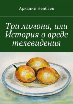 Книга "Три лимона. Или История о вреде телевидения" – Аркадий Недбаев