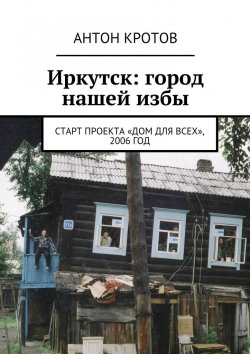 Книга "Иркутск: город нашей избы. Старт проекта «Дом для всех», 2006 год" – Антон Кротов