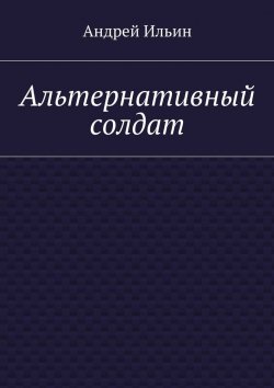 Книга "Альтернативный солдат" – Андрей Ильин