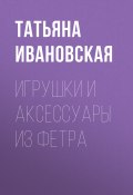 Книга "Игрушки и аксессуары из фетра" (Татьяна Ивановская, 2012)