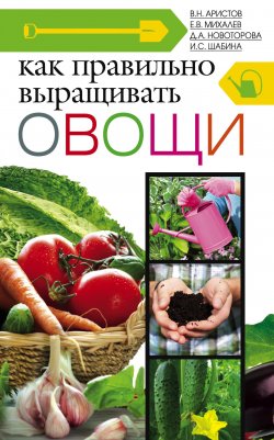 Книга "Как правильно выращивать овощи" – Владимир Аристов, Ирина Шабина, Е. Михалев, Дина Новоторова, 2013