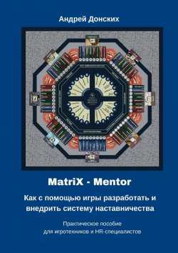 Книга "MatriX – Mentor. Как с помощью игры разработать и внедрить систему наставничества. Практическое пособие для игротехников и HR-специалистов" – Андрей Донских