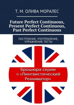 Книга "Future Perfect Continuous, Present Perfect Continuous, Past Perfect Continuous. Построение, употребление, упражнения, тесты" – Татьяна Олива Моралес, Т. М. Олива Моралес