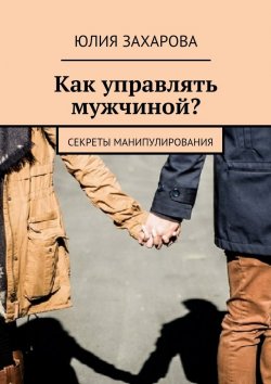 Книга "Как управлять мужчиной? Секреты манипулирования" – Юлия Захарова