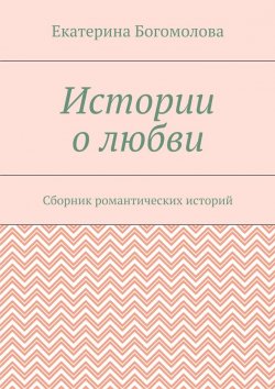 Книга "Истории о любви. Сборник романтических историй" – Екатерина Богомолова