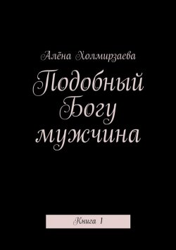 Книга "Подобный Богу мужчина. Книга 1" – Алёна Холмирзаева