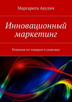 Книга "Инновационные решения по товарам и упаковке" – Маргарита Акулич