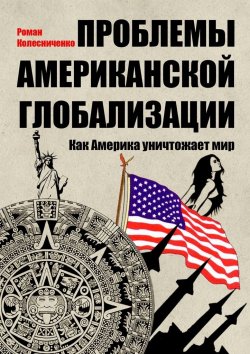 Книга "Проблемы американской глобализации. Как Америка уничтожает мир" – Роман Колесниченко
