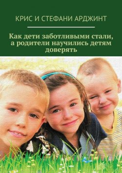 Книга "Как дети заботливыми стали, а родители научились детям доверять" – Крис и Стефани Арджинт, Крис Арджинт, Стефани Арджинт