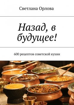Книга "Назад, в будущее! 600 рецептов советской кухни" – Светлана Орлова