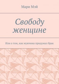 Книга "Свободу женщине. Или о том, как мужчина придумал брак" – Мари Мэй