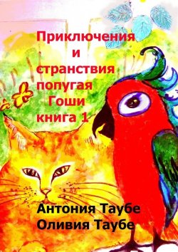 Книга "Приключения и странствия попугая Гоши. Книга 1" – Антония Таубе, Оливия Таубе