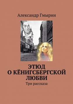 Книга "Этюд о кёнигсбергской любви. Три рассказа" – Александр Гмырин