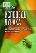 Исповедь дурака. Как я ушёл от «нормальной» жизни и стал счастливым (Борис Жук)