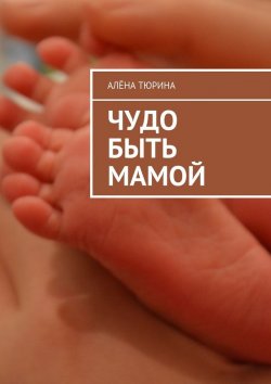 Книга "Чудо быть мамой. Самое важное, что нужно знать заранее о беременности и рождении нового человека" – Алёна Тюрина