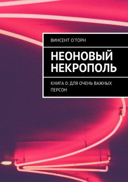 Книга "Неоновый Некрополь. Книга 0: Для Очень Важных Персон" – Винсент О'Торн