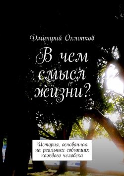 Книга "В чем смысл жизни? История, основанная на реальных событиях каждого человека" – Дмитрий Охлопков