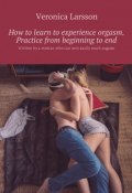 How to learn to experience orgasm. Practice from beginning to end. Written by a woman who can very easily reach orgasm (Ларссон Вероника, Veronica Larsson)
