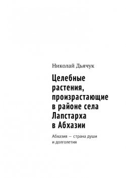 Книга "Целебные растения, произрастающие в районе села Лапстарха в Абхазии. Абхазия – страна души и долголетия" – Николай Дьячук