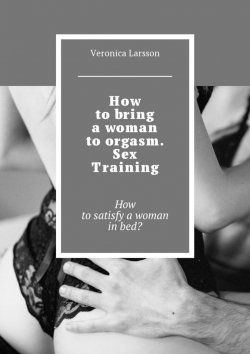 Книга "How to bring a woman to orgasm. Sex Training. How to satisfy a woman in bed?" – Вероника Ларссон, Veronica Larsson