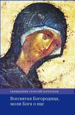 Книга "Всесвятая Богородица, моли Бога о нас. Проповеди на Богородичные праздники 1990–2016 годов." – Георгий Кочетков, 2017