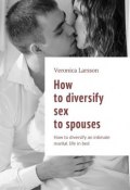 How to diversify sex to spouses. How to diversify an intimate marital life in bed (Ларссон Вероника, Veronica Larsson)
