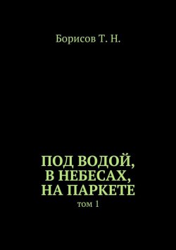 Книга "Под водой, в небесах, на паркете. Том 1" – Т. Борисов
