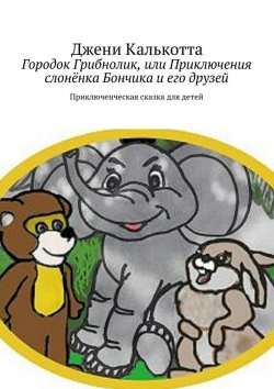 Книга "Городок Грибнолик, или Приключения слонёнка Бончика и его друзей. Приключенческая сказка для детей" – Джени Калькотта