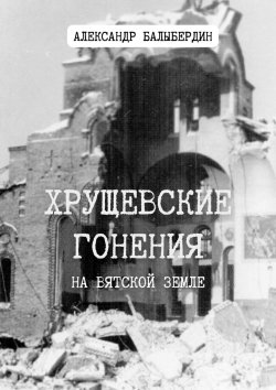 Книга "Хрущевские гонения. На Вятской земле" – Александр Балыбердин