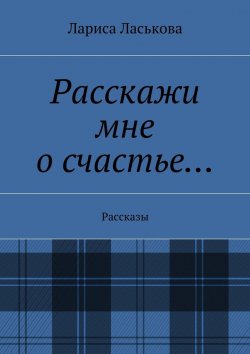 Книга "Расскажи мне о счастье… Рассказы" – Лариса Геннадьевна Ласькова, Лариса Ласькова