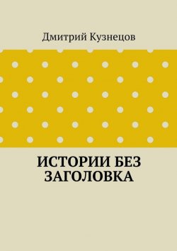 Книга "Истории без заголовка" – Дмитрий Сергеевич Кузнецов, Дмитрий Кузнецов