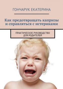 Книга "Как предотвращать капризы и справляться с истериками. Практическое руководство для родителей" – Екатерина Гончарук