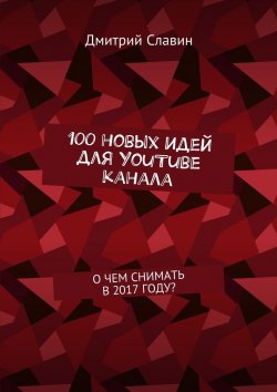 Книга "100 новых идей для YouTube канала. О чем снимать в 2017 году?" – Дмитрий Всеславин, Дмитрий Славин