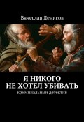 Я никого не хотел убивать. Криминальный детектив (Вячеслав Денисов)