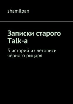 Книга "Записки старого Talk-a. 5 историй из летописи чёрного рыцаря" – Shamilpan , Shamilpan