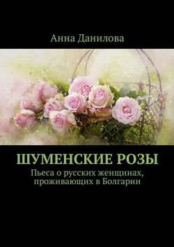 Книга "Шуменские розы. Пьеса о русских женщинах, проживающих в Болгарии" – Анна Данилова