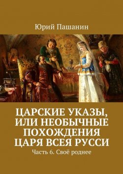Книга "Царские указы, или Необычные похождения Царя всея Русси. Часть 6. Своё роднее" – Юрий Пашанин