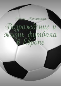 Книга "Возрождение и жизнь футбола в Европе. Возрождение, организации, награды, великолепные клубы" – Роман Костюхин
