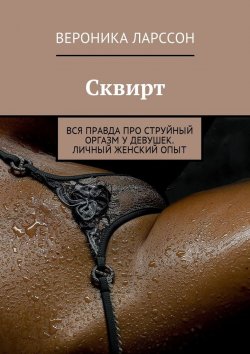 Книга "Сквирт. Вся правда про струйный оргазм у девушек. Личный женский опыт" – Вероника Ларссон