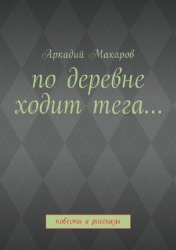 Книга "По деревне ходит тега… Повести и рассказы" – Аркадий Макаров