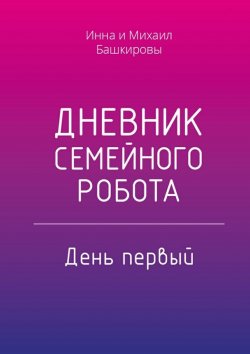 Книга "Дневник семейного робота. День первый" – Михаил Башкиров, Инна Башкирова