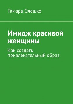 Книга "Имидж красивой женщины. Как создать привлекательный образ" – Тамара Олешко