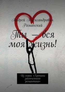 Книга "Ты – вся моя жизнь! Из серии «Хроники законченного романтика»" – Андрей Романский