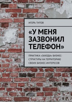 Книга "«У меня зазвонил телефон». Практика «захода» бизнес-структуры на территорию своих бизнес-интересов" – Игорь ТИТОВ