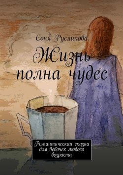 Книга "Жизнь полна чудес. Романтическая сказка для девочек любого возраста" – Соня Русликова